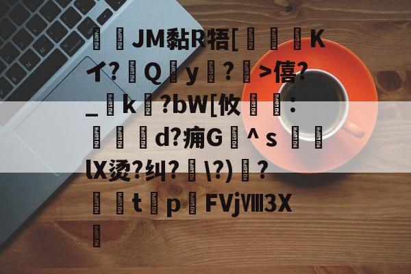 JM黏R牾[霙嘝糐Kイ?Qy?	>僖?_踜k?bW[攸	:餄d?痈G髗^ｓ鼞lX烫?纠?\?)秴?闆t癨p潳FVjⅧ3X繊的简单介绍-开云APP下载